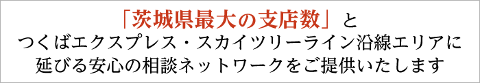 「茨城県最大の支店数」とつくば工クスプレス・スカイツリーライン沿線工リアに延びる安心の相談ネットワークをご提供いたします